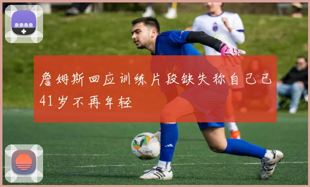 詹姆斯回应训练片段缺失称自己已41岁不再年轻