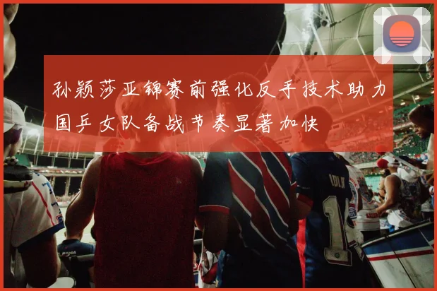 孙颖莎亚锦赛前强化反手技术助力国乒女队备战节奏显著加快