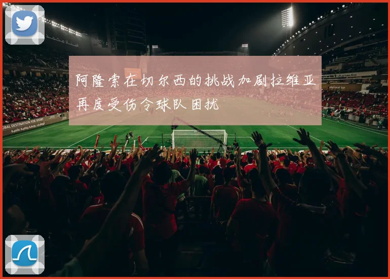 阿隆索在切尔西的挑战加剧拉维亚再度受伤令球队困扰