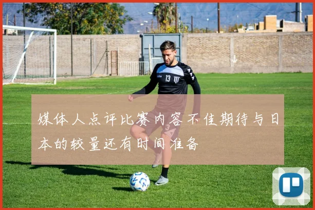 媒体人点评比赛内容不佳期待与日本的较量还有时间准备