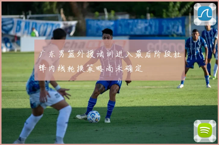 广东男篮外援试训进入最后阶段杜锋内线轮换策略尚未确定