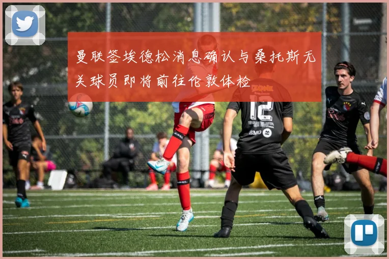曼联签埃德松消息确认与桑托斯无关球员即将前往伦敦体检