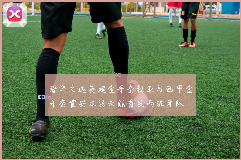 奢华之选英超金手套拉亚与西甲金手套霍安本场未能首发西班牙队