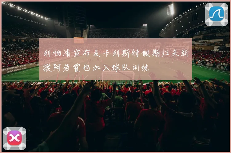 利物浦宣布麦卡利斯特假期归来新援阿劳霍也加入球队训练