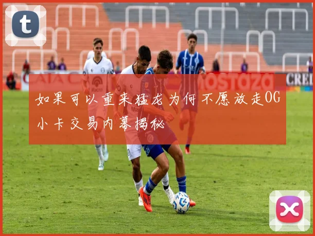 如果可以重来猛龙为何不愿放走OG小卡交易内幕揭秘
