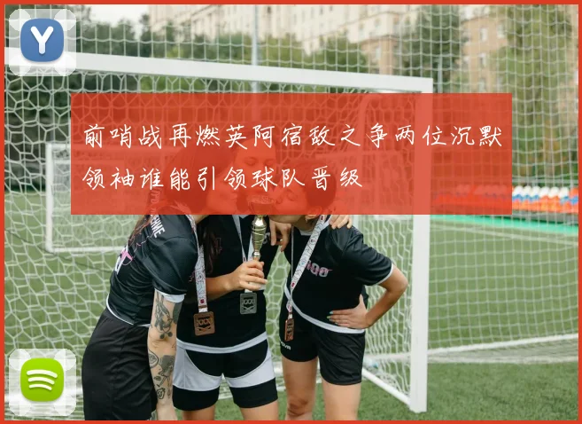 前哨战再燃英阿宿敌之争两位沉默领袖谁能引领球队晋级
