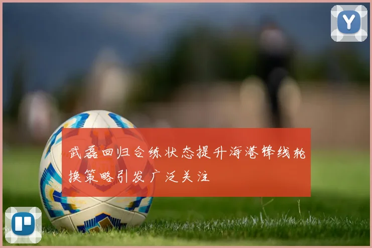 武磊回归合练状态提升海港锋线轮换策略引发广泛关注