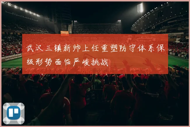 武汉三镇新帅上任重塑防守体系保级形势面临严峻挑战